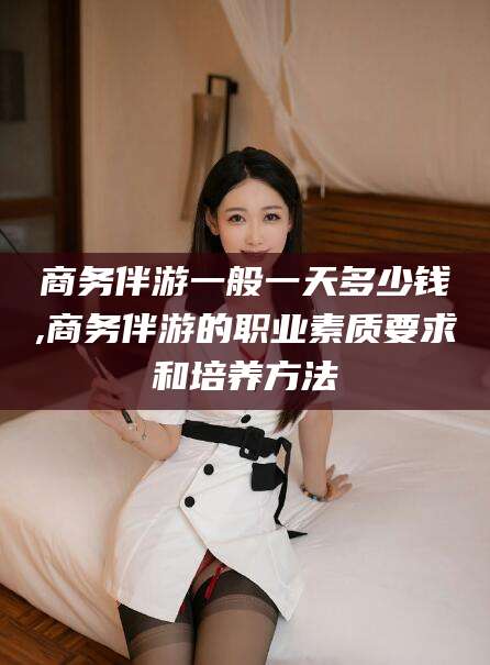 蓬莱商务伴游一般一天多少钱,商务伴游的职业素质要求和培养方法