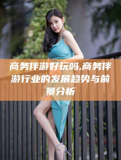 蓬莱商务伴游好玩吗,商务伴游行业的发展趋势与前景分析