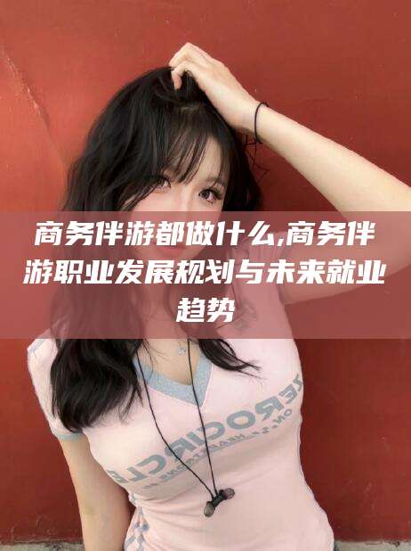 蓬莱商务伴游都做什么,商务伴游职业发展规划与未来就业趋势