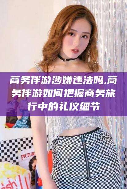 蓬莱商务伴游涉嫌违法吗,商务伴游如何把握商务旅行中的礼仪细节