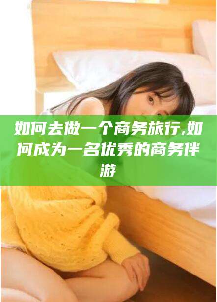 蓬莱如何去做一个商务旅行,如何成为一名优秀的商务伴游