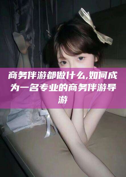 蓬莱商务伴游都做什么,如何成为一名专业的商务伴游导游