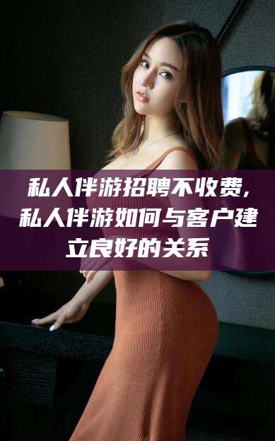 蓬莱私人伴游招聘不收费,私人伴游如何与客户建立良好的关系