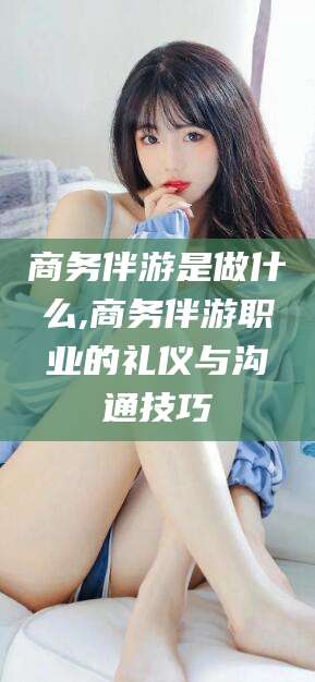 蓬莱商务伴游是做什么,商务伴游职业的礼仪与沟通技巧