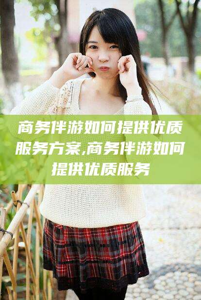蓬莱商务伴游如何提供优质服务方案,商务伴游如何提供优质服务