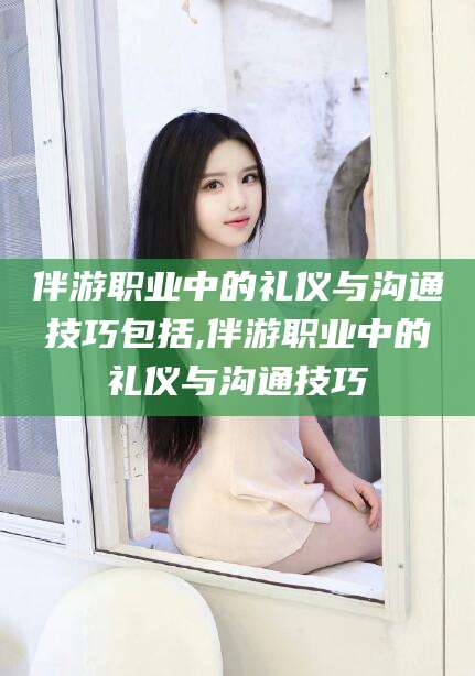 蓬莱伴游职业中的礼仪与沟通技巧包括,伴游职业中的礼仪与沟通技巧