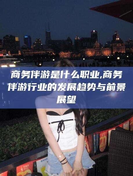 蓬莱商务伴游是什么职业,商务伴游行业的发展趋势与前景展望