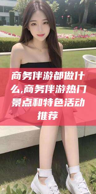 蓬莱商务伴游都做什么,商务伴游热门景点和特色活动推荐