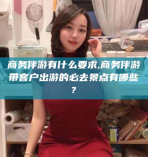 蓬莱商务伴游有什么要求,商务伴游带客户出游的必去景点有哪些?