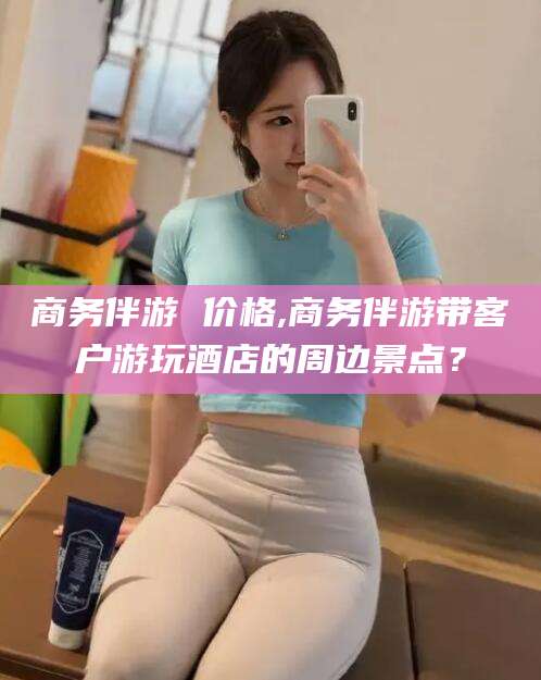 蓬莱商务伴游 价格,商务伴游带客户游玩酒店的周边景点？