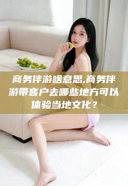 蓬莱商务伴游啥意思,商务伴游带客户去哪些地方可以体验当地文化？