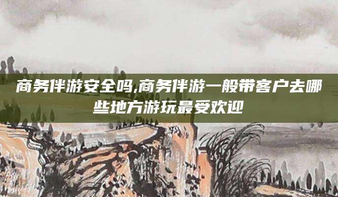 蓬莱商务伴游安全吗,商务伴游一般带客户去哪些地方游玩最受欢迎
