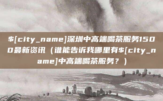 蓬莱深圳中高端喝茶服务1500最新资讯(谁能告诉我哪里有蓬莱中高端喝茶服务?)