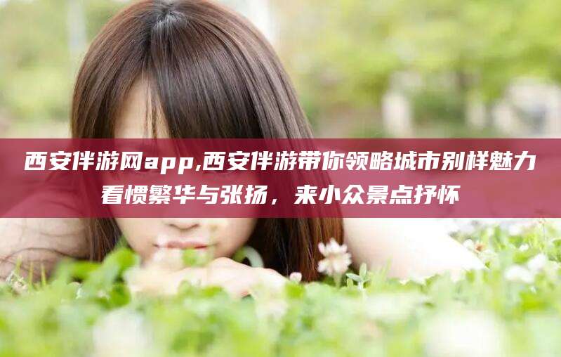 蓬莱西安伴游网app,西安伴游带你领略城市别样魅力看惯繁华与张扬，来小众景点抒怀