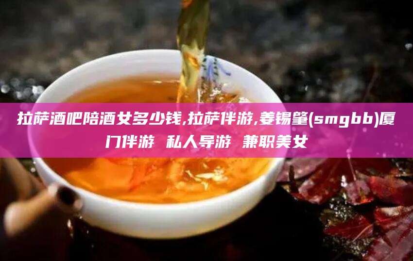 蓬莱拉萨酒吧陪酒女多少钱,拉萨伴游,姜锡肇(smgbb)厦门伴游 私人导游 兼职美女