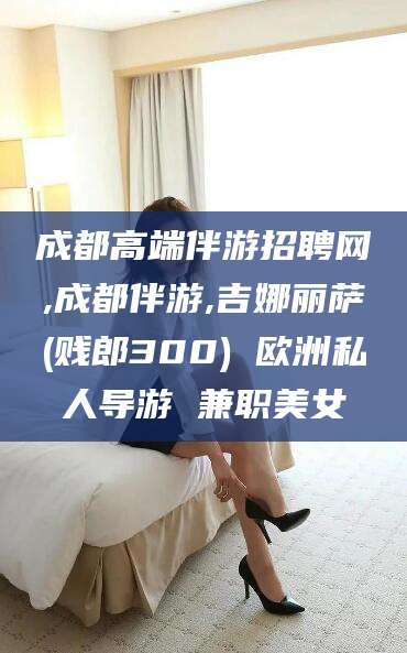 蓬莱成都高端伴游招聘网,成都伴游,吉娜丽萨(贱郎300) 欧洲私人导游 兼职美女
