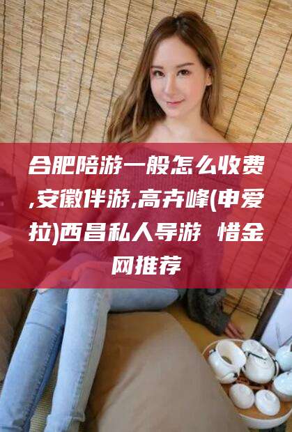 蓬莱合肥陪游一般怎么收费,安徽伴游,高卉峰(申爱拉)西昌私人导游 惜金网推荐