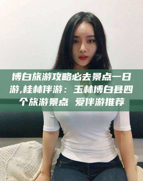 蓬莱博白旅游攻略必去景点一日游,桂林伴游：玉林博白县四个旅游景点 爱伴游推荐