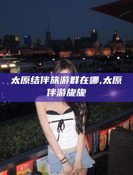 蓬莱太原结伴旅游群在哪,太原伴游旎旎