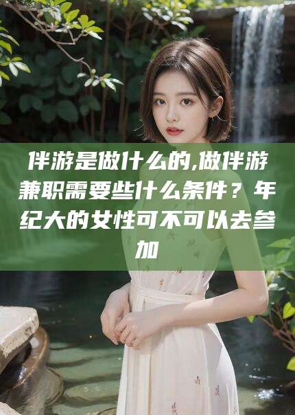 蓬莱伴游是做什么的,做伴游兼职需要些什么条件？年纪大的女性可不可以去参加