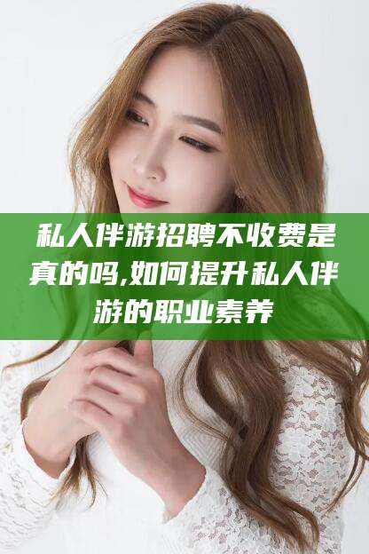 蓬莱私人伴游招聘不收费是真的吗,如何提升私人伴游的职业素养
