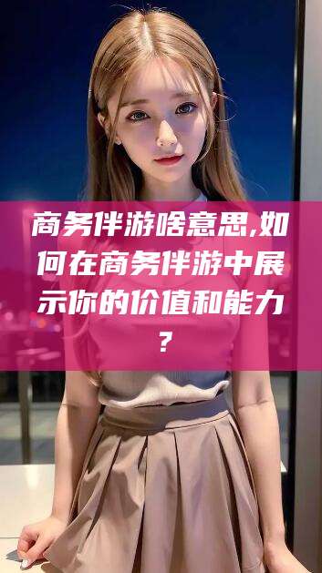 蓬莱商务伴游啥意思,如何在商务伴游中展示你的价值和能力？