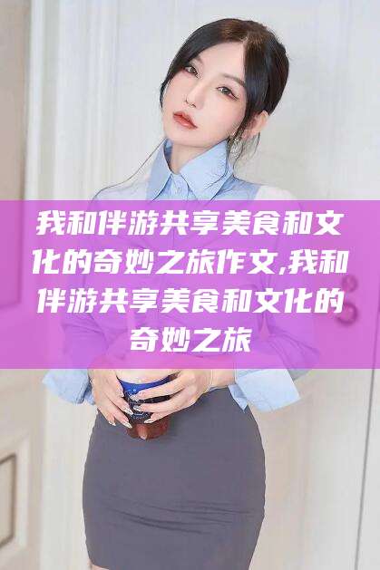 蓬莱我和伴游共享美食和文化的奇妙之旅作文,我和伴游共享美食和文化的奇妙之旅