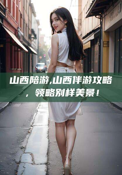 蓬莱山西陪游,山西伴游攻略，领略别样美景！