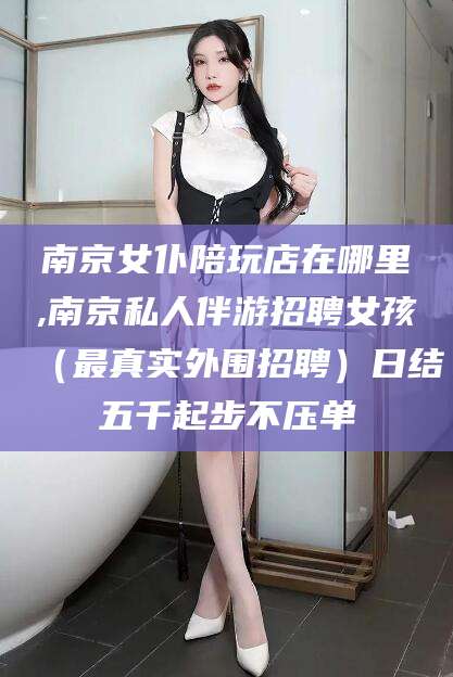 蓬莱南京女仆陪玩店在哪里,南京私人伴游招聘女孩（最真实外围招聘）日结五千起步不压单