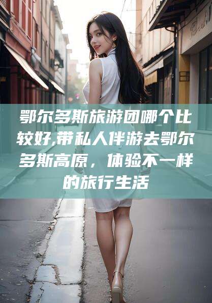 蓬莱鄂尔多斯旅游团哪个比较好,带私人伴游去鄂尔多斯高原，体验不一样的旅行生活