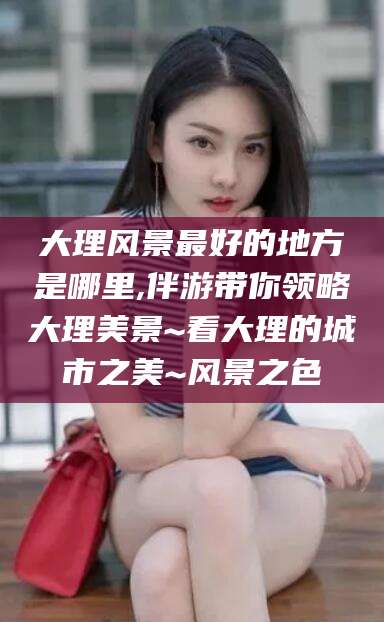 蓬莱大理风景最好的地方是哪里,伴游带你领略大理美景~看大理的城市之美~风景之色