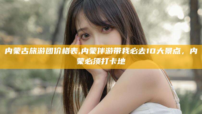 蓬莱内蒙古旅游团价格表,内蒙伴游带我必去10大景点，内蒙必须打卡地