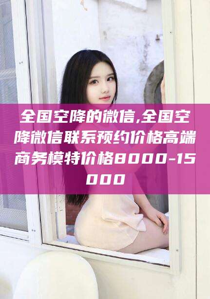 蓬莱全国空降的微信,全国空降微信联系预约价格高端商务模特价格8000-15000