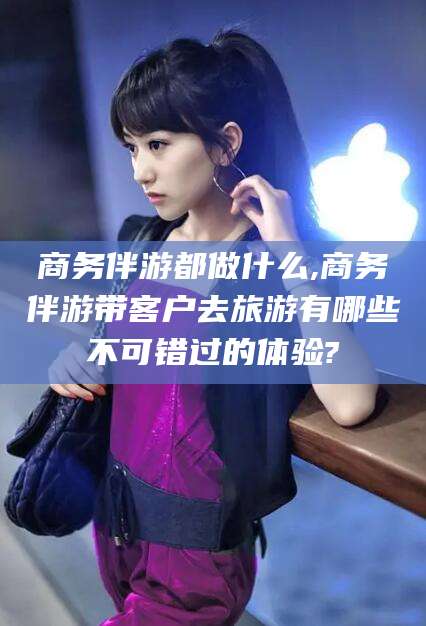 蓬莱商务伴游都做什么,商务伴游带客户去旅游有哪些不可错过的体验?