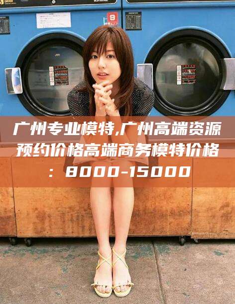 蓬莱广州专业模特,广州高端资源预约价格高端商务模特价格：8000-15000