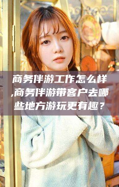 蓬莱商务伴游工作怎么样,商务伴游带客户去哪些地方游玩更有趣？