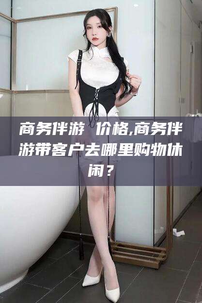 蓬莱商务伴游 价格,商务伴游带客户去哪里购物休闲？