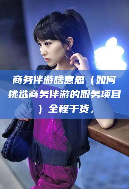 蓬莱商务伴游啥意思（如何挑选商务伴游的服务项目）全程干货，