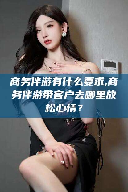 蓬莱商务伴游有什么要求,商务伴游带客户去哪里放松心情？