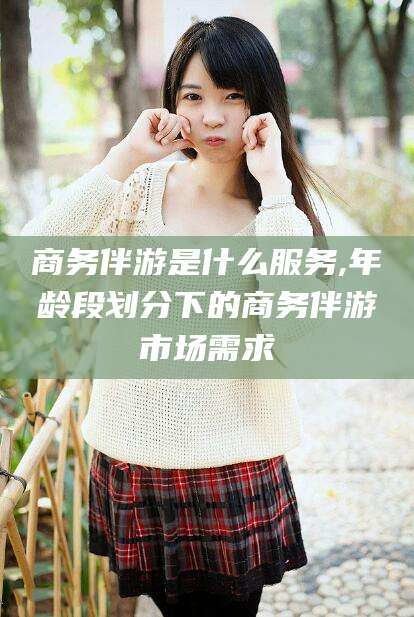 蓬莱商务伴游是什么服务,年龄段划分下的商务伴游市场需求