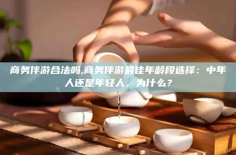 蓬莱商务伴游合法吗,商务伴游最佳年龄段选择：中年人还是年轻人，为什么？