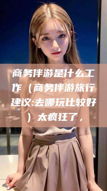 蓬莱商务伴游是什么工作（商务伴游旅行建议:去哪玩比较好）太疯狂了，