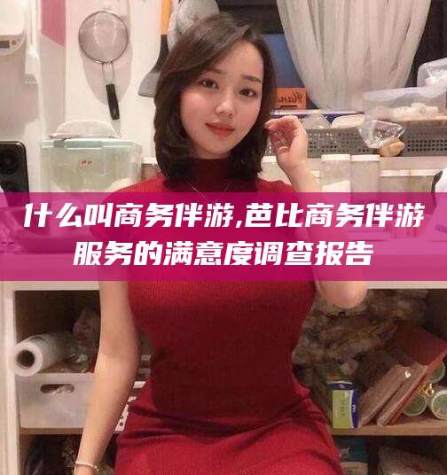 蓬莱什么叫商务伴游,芭比商务伴游服务的满意度调查报告