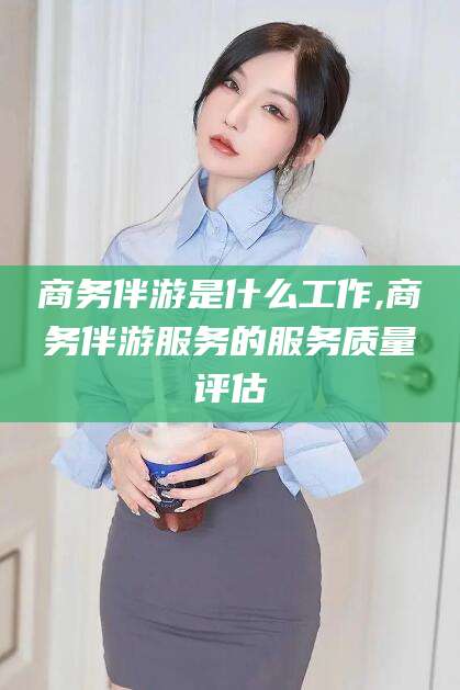 蓬莱商务伴游是什么工作,商务伴游服务的服务质量评估