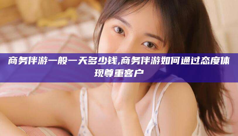 蓬莱商务伴游一般一天多少钱,商务伴游如何通过态度体现尊重客户