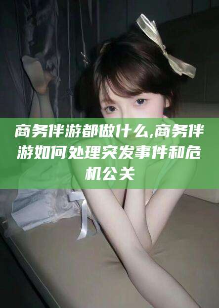 蓬莱商务伴游都做什么,商务伴游如何处理突发事件和危机公关